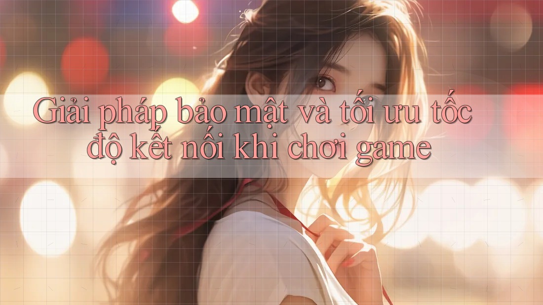 Giải pháp bảo mật và tối ưu tốc độ kết nối khi chơi game