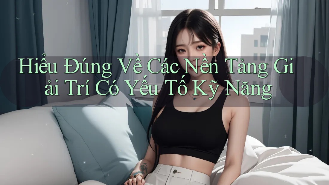 Hiểu Đúng Về Các Nền Tảng Giải Trí Có Yếu Tố Kỹ Năng