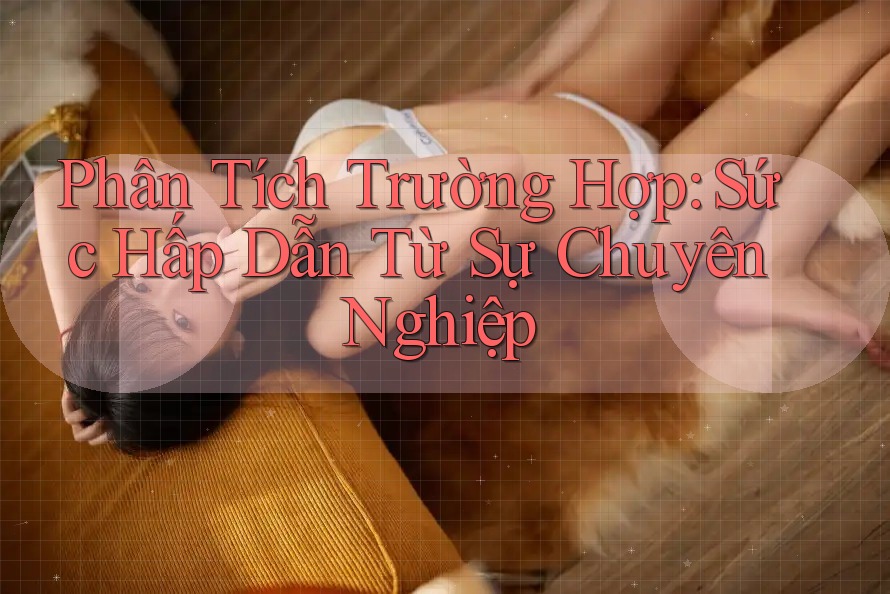Phân Tích Trường Hợp: Sức Hấp Dẫn Từ Sự Chuyên Nghiệp