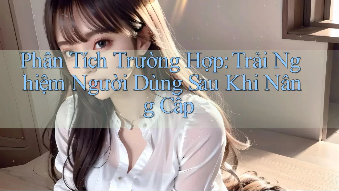 Phân Tích Trường Hợp: Trải Nghiệm Người Dùng Sau Khi Nâng Cấp Phân Tích Trường Hợp: Trải Nghiệm Người Dùng Sau Khi Nâng Cấp