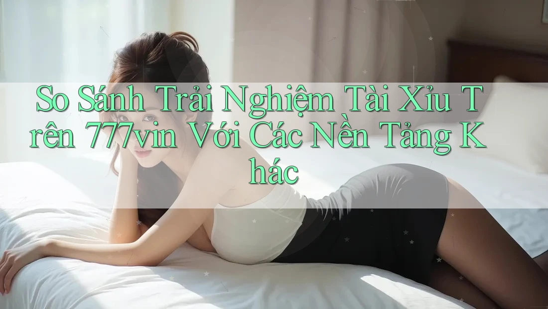 So Sánh Trải Nghiệm Tài Xỉu Trên 777vin Với Các Nền Tảng Khác