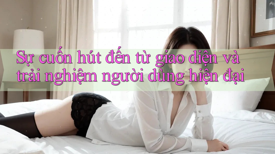 Sự cuốn hút đến từ giao diện và trải nghiệm người dùng hiện đại Sự cuốn hút đến từ giao diện và trải nghiệm người dùng hiện đại