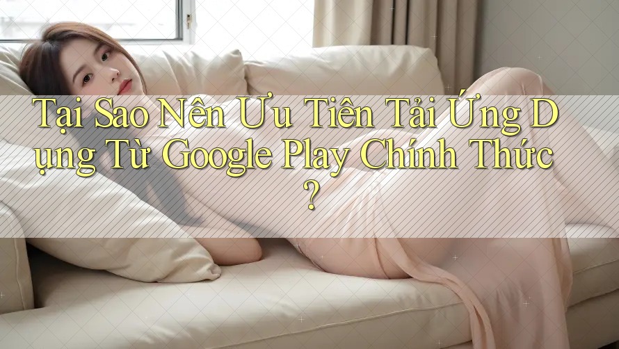 Tại Sao Nên Ưu Tiên Tải Ứng Dụng Từ Google Play Chính Thức?