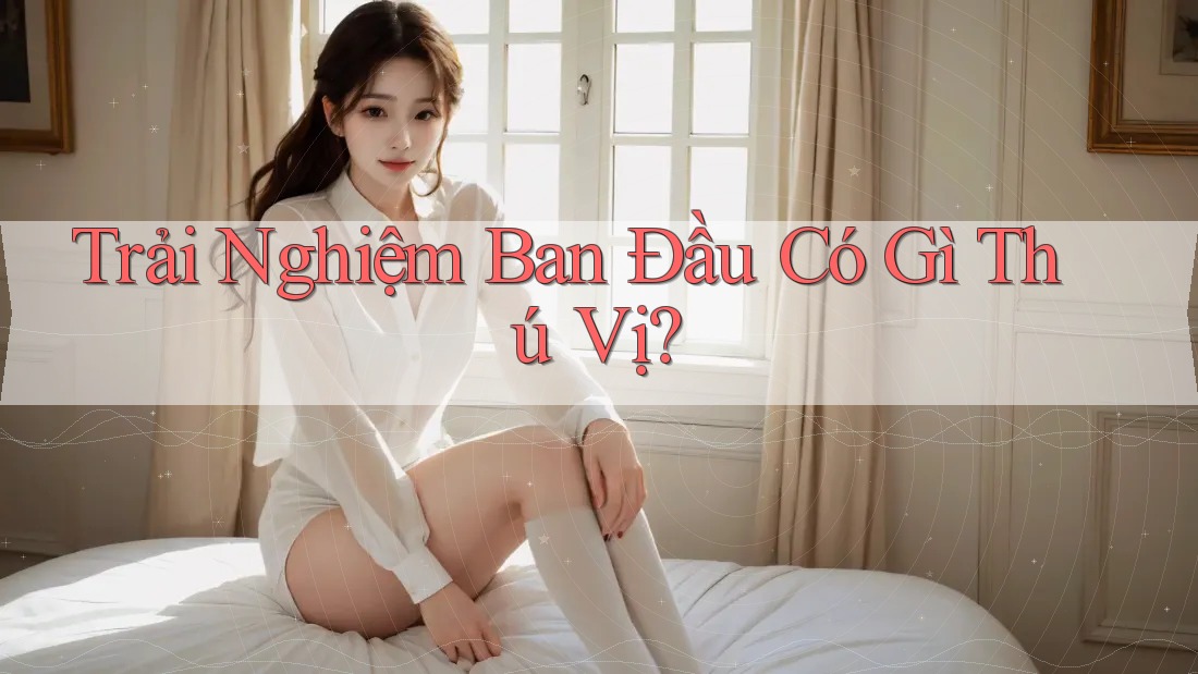 Trải Nghiệm Ban Đầu Có Gì Thú Vị? Trải Nghiệm Ban Đầu Có Gì Thú Vị?