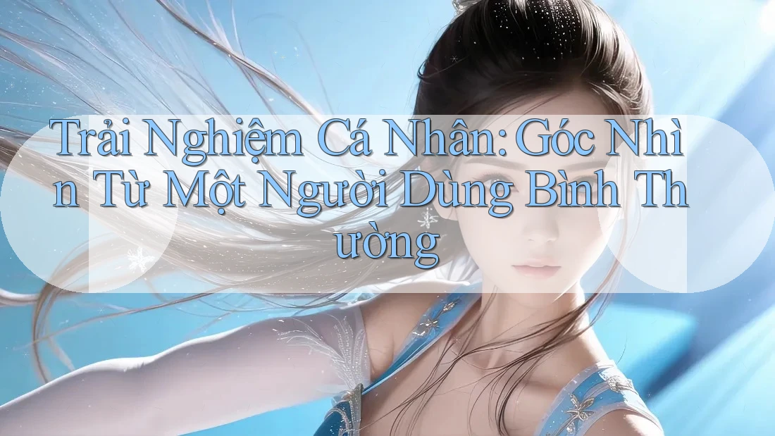 Trải Nghiệm Cá Nhân: Góc Nhìn Từ Một Người Dùng Bình Thường Trải Nghiệm Cá Nhân: Góc Nhìn Từ Một Người Dùng Bình Thường