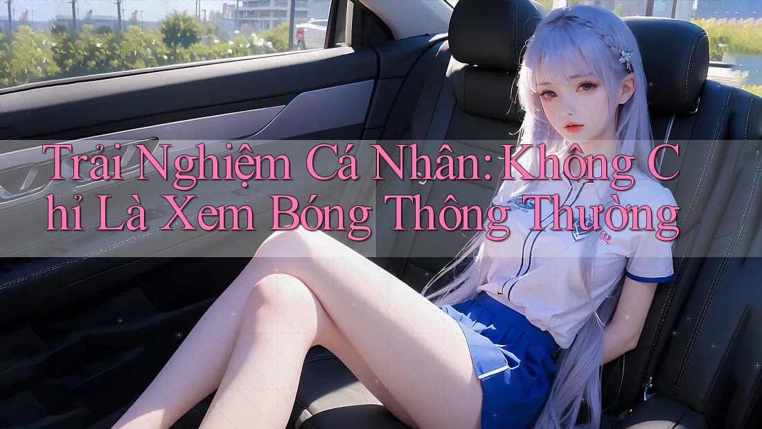 Trải Nghiệm Cá Nhân: Không Chỉ Là Xem Bóng Thông Thường Trải Nghiệm Cá Nhân: Không Chỉ Là Xem Bóng Thông Thường