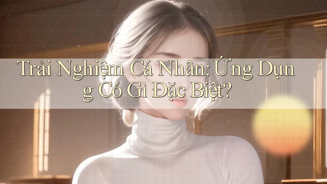 Trải Nghiệm Cá Nhân: Ứng Dụng Có Gì Đặc Biệt? Trải Nghiệm Cá Nhân: Ứng Dụng Có Gì Đặc Biệt?