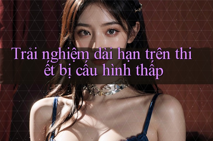 Trải nghiệm dài hạn trên thiết bị cấu hình thấp