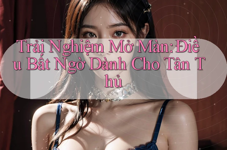 Trải Nghiệm Mở Màn: Điều Bất Ngờ Dành Cho Tân Thủ Trải Nghiệm Mở Màn: Điều Bất Ngờ Dành Cho Tân Thủ