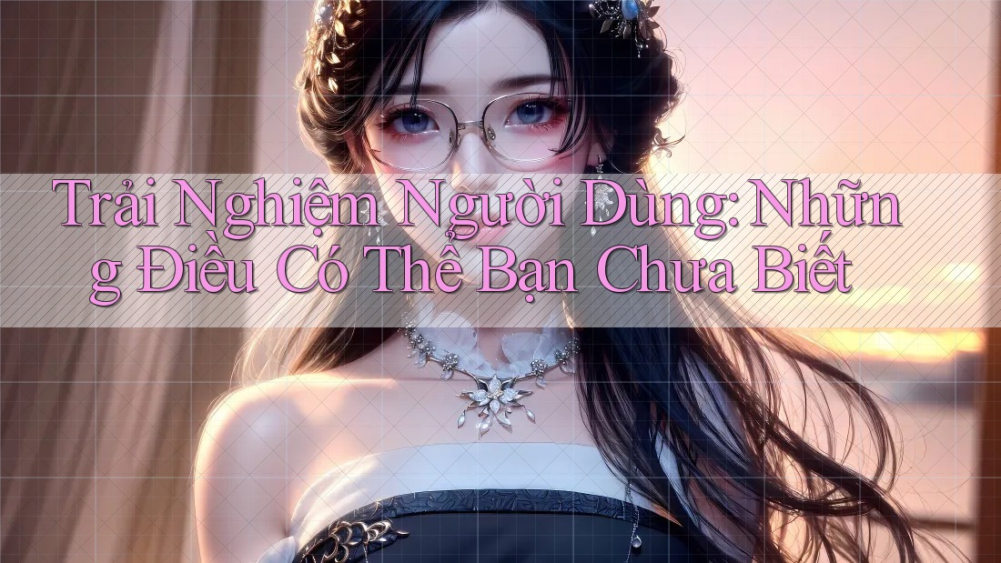 Trải Nghiệm Người Dùng: Những Điều Có Thể Bạn Chưa Biết Trải Nghiệm Người Dùng: Những Điều Có Thể Bạn Chưa Biết