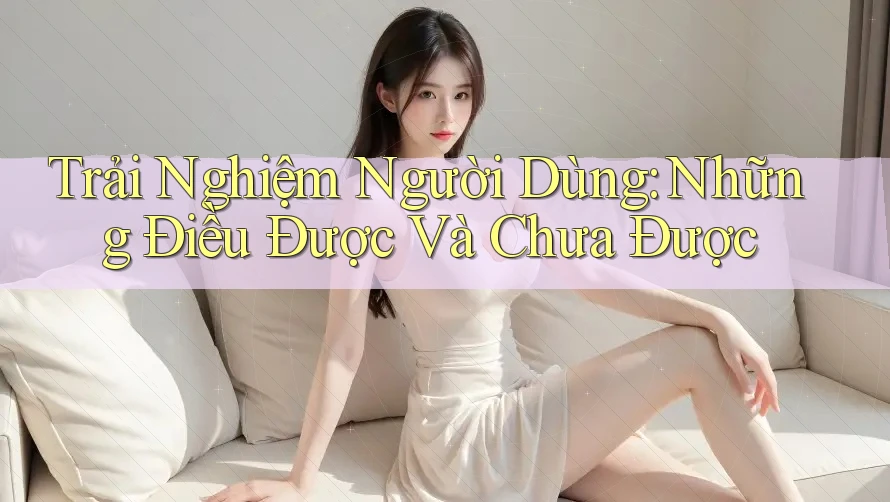 Trải Nghiệm Người Dùng: Những Điều Được Và Chưa Được
