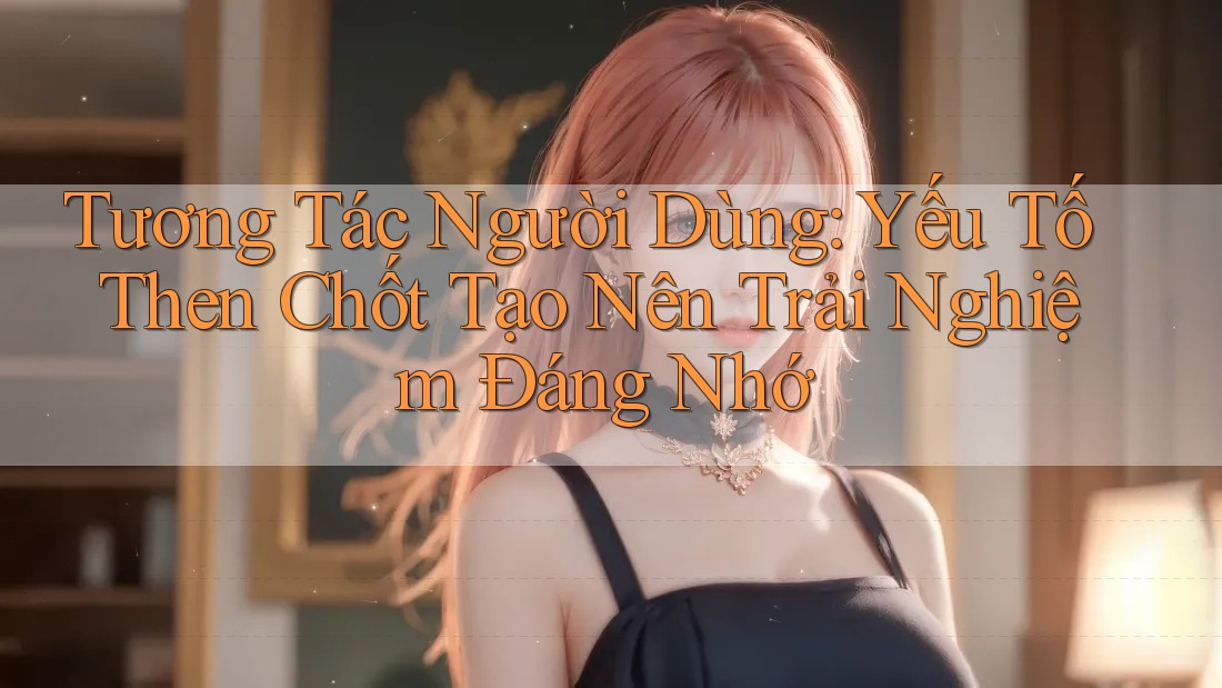 Tương Tác Người Dùng: Yếu Tố Then Chốt Tạo Nên Trải Nghiệm Đáng Nhớ