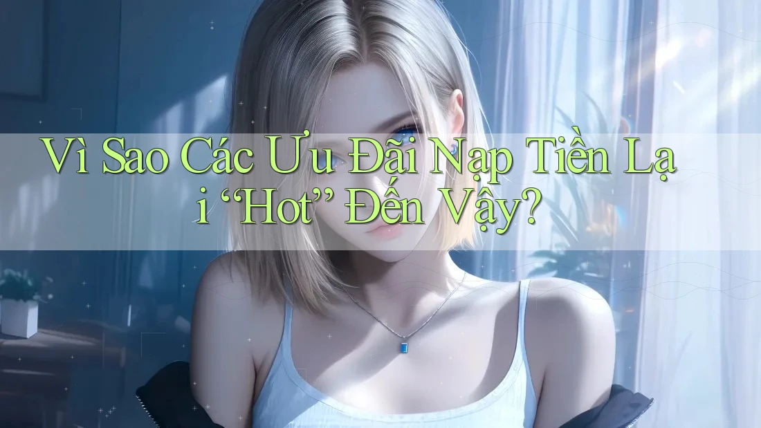 Vì Sao Các Ưu Đãi Nạp Tiền Lại “Hot” Đến Vậy?